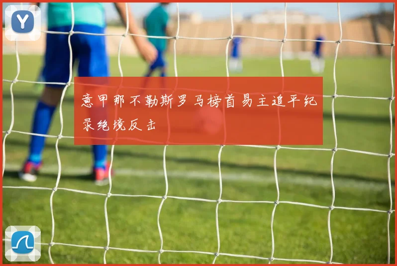 意甲那不勒斯罗马榜首易主追平纪录绝境反击
