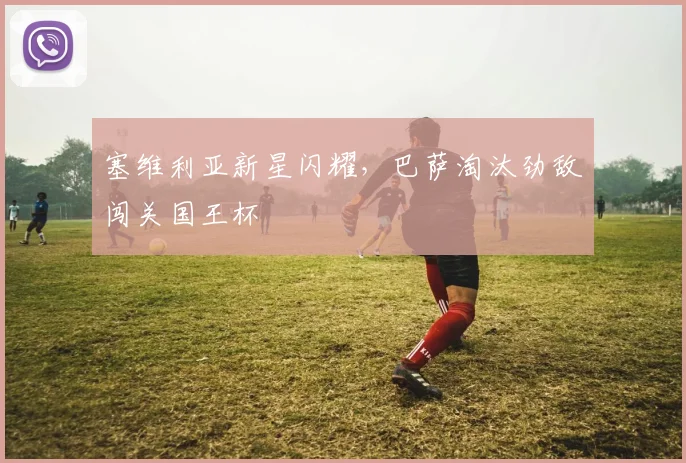 塞维利亚新星闪耀，巴萨淘汰劲敌闯关国王杯