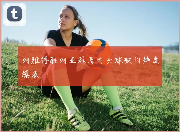 利雅得胜利亚冠马内头球破门热度爆表