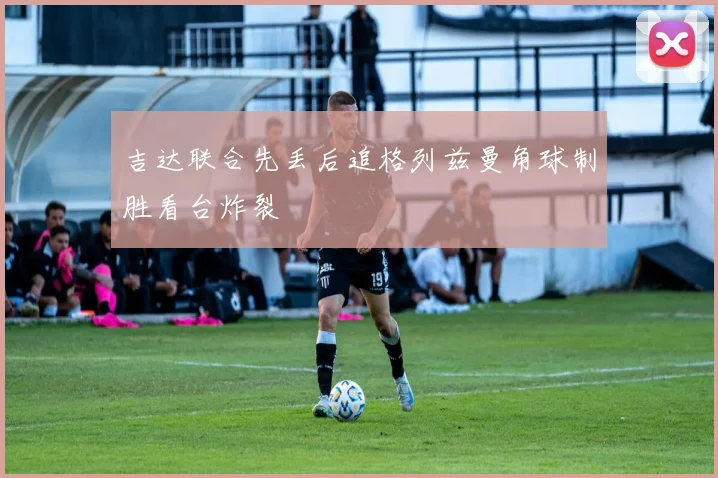 吉达联合先丢后追格列兹曼角球制胜看台炸裂