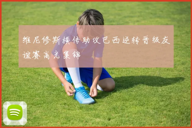 维尼修斯横传助攻巴西逆转晋级友谊赛高光集锦