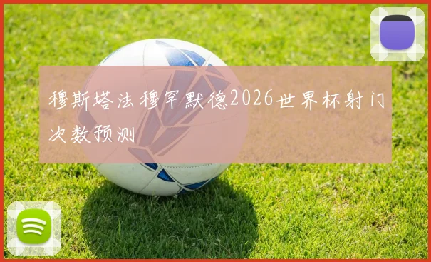 穆斯塔法穆罕默德2026世界杯射门次数预测