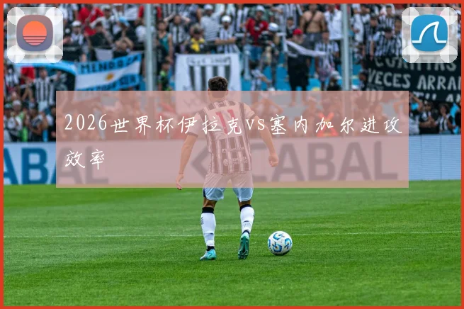 2026世界杯伊拉克vs塞内加尔进攻效率