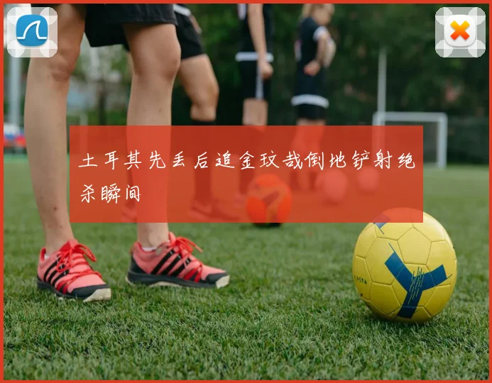 土耳其先丢后追金玟哉倒地铲射绝杀瞬间