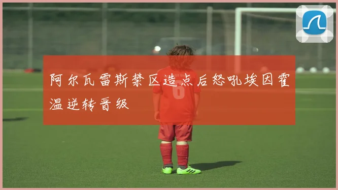 阿尔瓦雷斯禁区造点后怒吼埃因霍温逆转晋级
