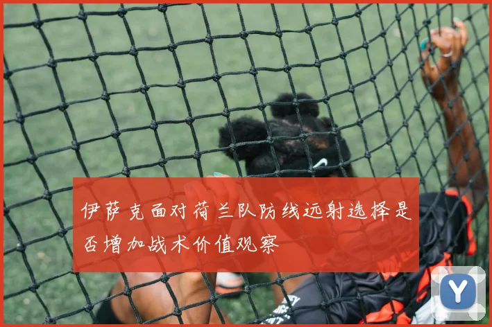 伊萨克面对荷兰队防线远射选择是否增加战术价值观察