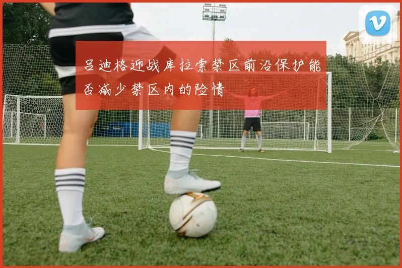吕迪格迎战库拉索禁区前沿保护能否减少禁区内的险情