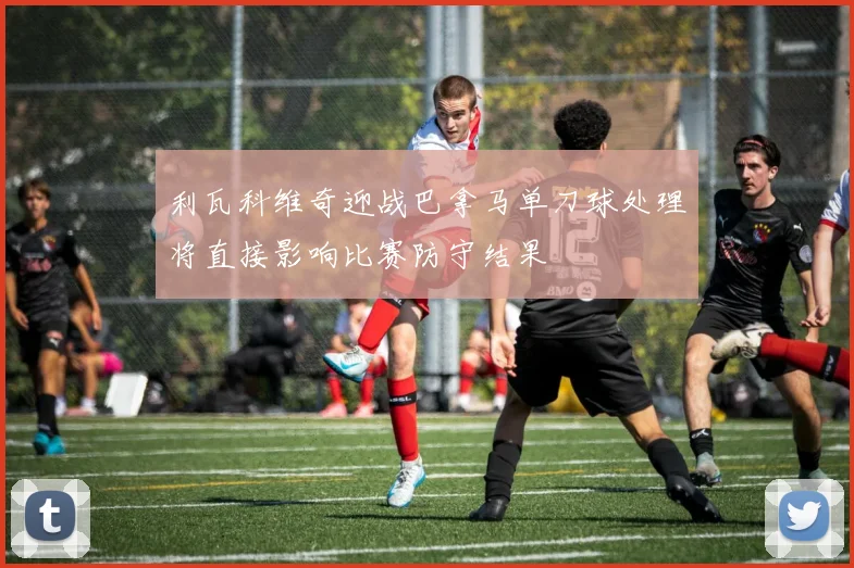 利瓦科维奇迎战巴拿马单刀球处理将直接影响比赛防守结果