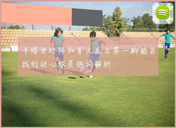 卡塔尔对阵加拿大反击第一脚能否找到核心球员热词解析