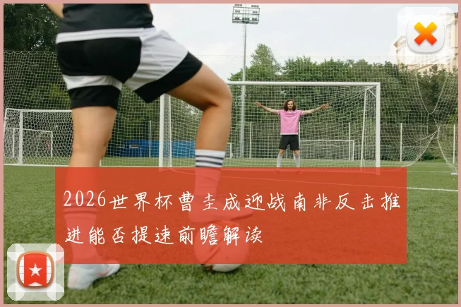 2026世界杯曹圭成迎战南非反击推进能否提速前瞻解读