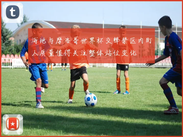 海地与摩洛哥世界杯交锋禁区内盯人质量值得关注整体站位变化