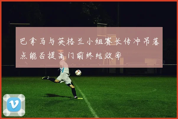 巴拿马与英格兰小组赛长传冲吊落点能否提高门前终结效率