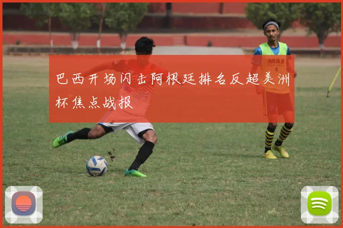 巴西开场闪击阿根廷排名反超美洲杯焦点战报