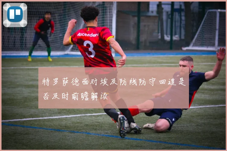 特罗萨德面对埃及防线防守回追是否及时前瞻解读
