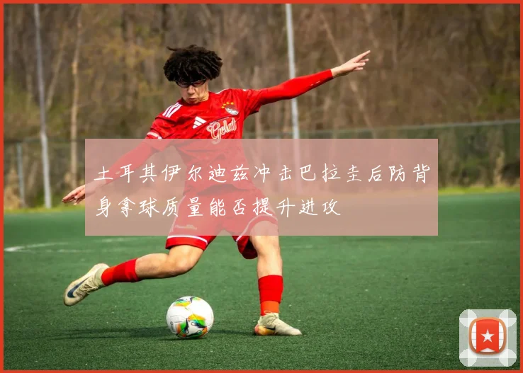 土耳其伊尔迪兹冲击巴拉圭后防背身拿球质量能否提升进攻