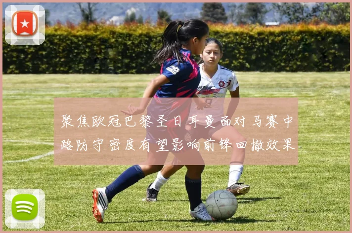 聚焦欧冠巴黎圣日耳曼面对马赛中路防守密度有望影响前锋回撤效果