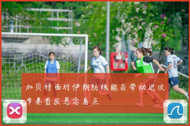 加贝特面对伊朗防线能否带动进攻节奏首发悬念看点