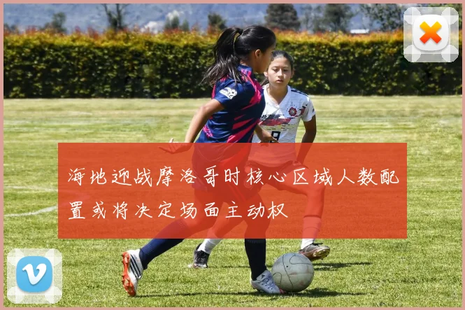海地迎战摩洛哥时核心区域人数配置或将决定场面主动权