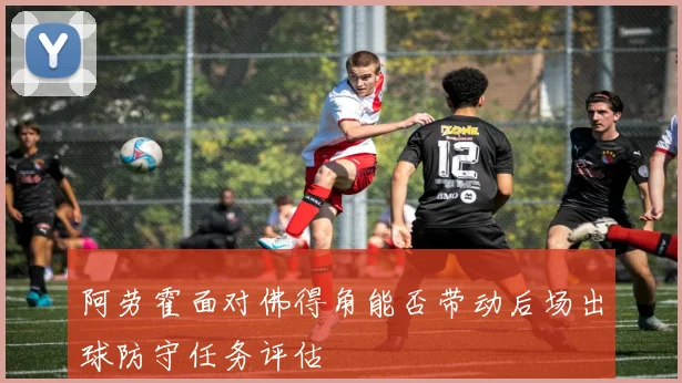 阿劳霍面对佛得角能否带动后场出球防守任务评估