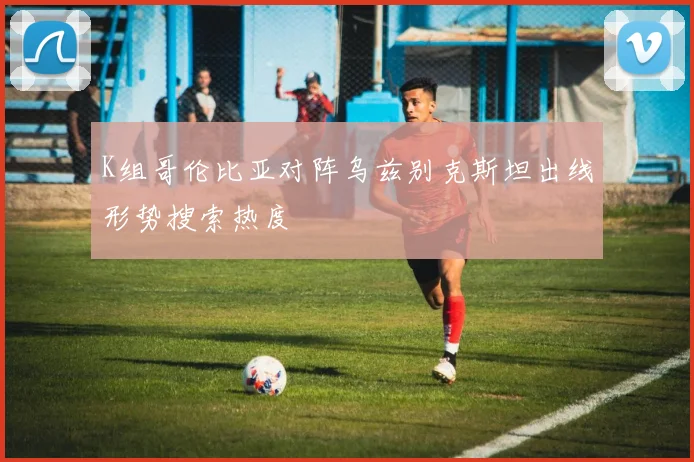 K组哥伦比亚对阵乌兹别克斯坦出线形势搜索热度