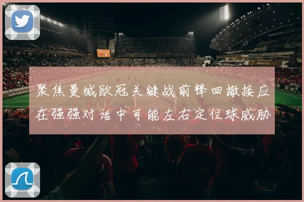 聚焦曼城欧冠关键战前锋回撤接应在强强对话中可能左右定位球威胁