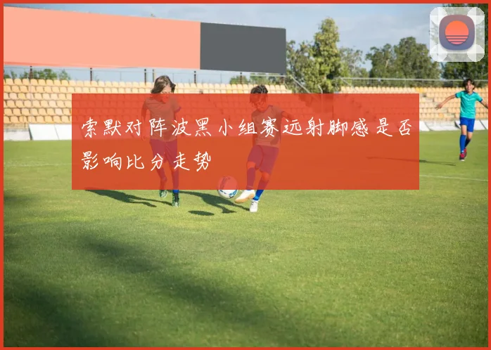 索默对阵波黑小组赛远射脚感是否影响比分走势