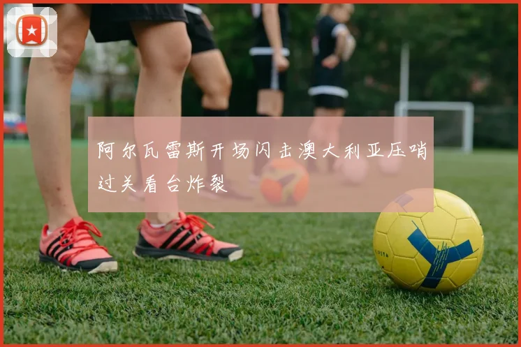 阿尔瓦雷斯开场闪击澳大利亚压哨过关看台炸裂