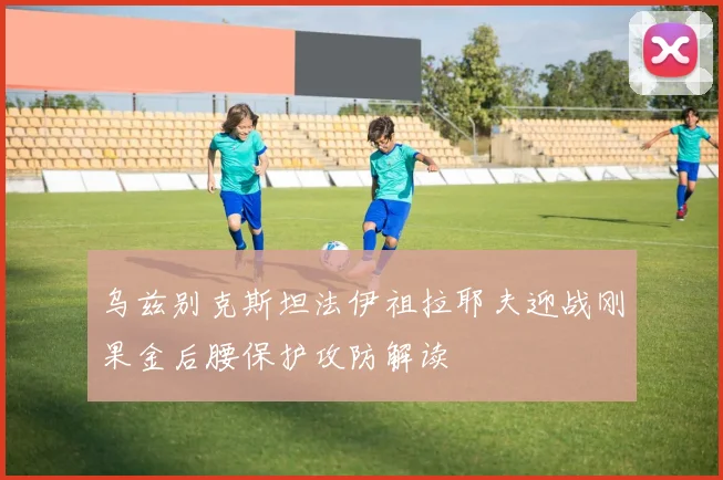 乌兹别克斯坦法伊祖拉耶夫迎战刚果金后腰保护攻防解读