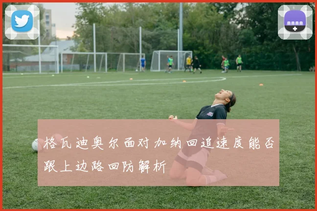 格瓦迪奥尔面对加纳回追速度能否跟上边路回防解析