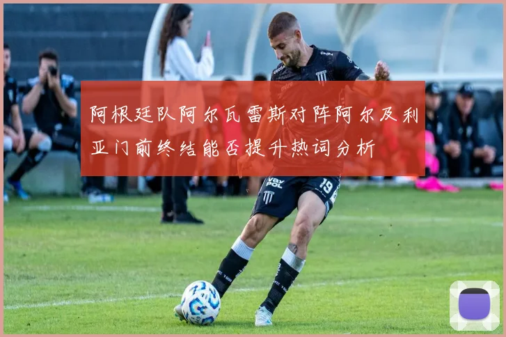 阿根廷队阿尔瓦雷斯对阵阿尔及利亚门前终结能否提升热词分析
