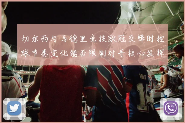 切尔西与马德里竞技欧冠交锋时控球节奏变化能否限制对手核心发挥