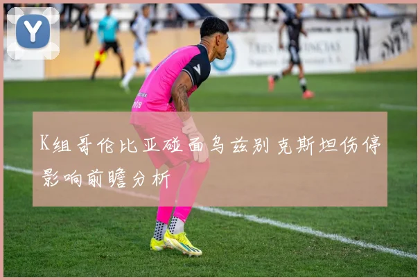 K组哥伦比亚碰面乌兹别克斯坦伤停影响前瞻分析