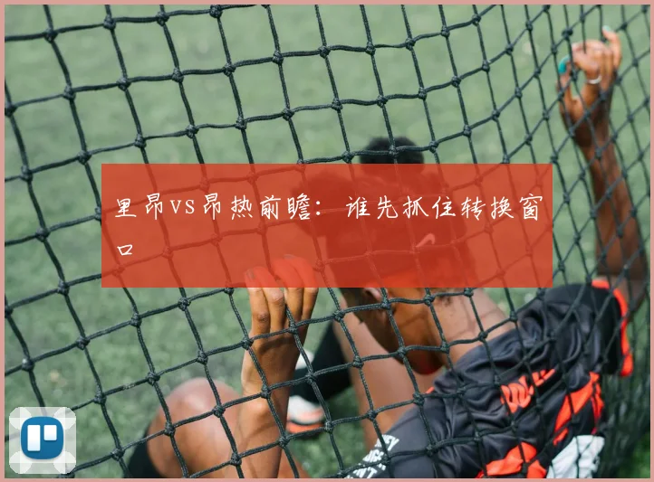 里昂vs昂热前瞻:谁先抓住转换窗口
