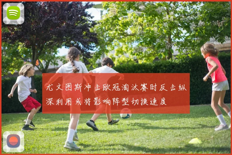 尤文图斯冲击欧冠淘汰赛时反击纵深利用或将影响阵型切换速度